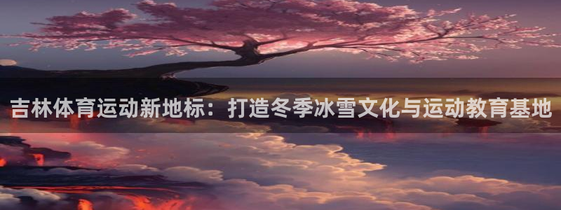欧亿体育官方正版app代理：吉林体育运动新地标：打造冬季冰雪