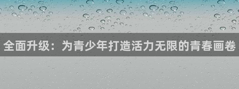 oety欧亿体育官网下载平台是正规平台吗：全面升级：为青少年